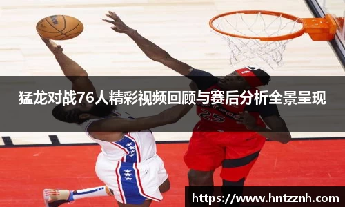 猛龙对战76人精彩视频回顾与赛后分析全景呈现